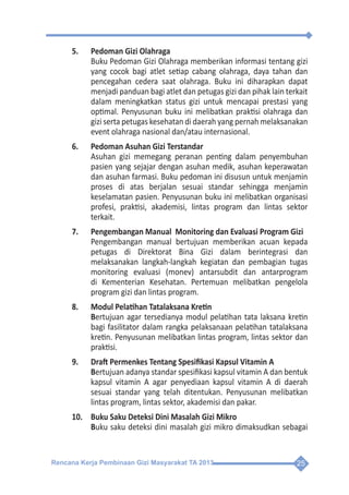 Rencana Kerja Pembinaan Gizi Masyarakat TA 2013 25
5.	 Pedoman Gizi Olahraga
	 Buku Pedoman Gizi Olahraga memberikan informasi tentang gizi
yang cocok bagi atlet setiap cabang olahraga, daya tahan dan
pencegahan cedera saat olahraga. Buku ini diharapkan dapat
menjadi panduan bagi atlet dan petugas gizi dan pihak lain terkait
dalam meningkatkan status gizi untuk mencapai prestasi yang
optimal. Penyusunan buku ini melibatkan praktisi olahraga dan
gizi serta petugas kesehatan di daerah yang pernah melaksanakan
event olahraga nasional dan/atau internasional.
6.	 Pedoman Asuhan Gizi Terstandar
	 Asuhan gizi memegang peranan penting dalam penyembuhan
pasien yang sejajar dengan asuhan medik, asuhan keperawatan
dan asuhan farmasi. Buku pedoman ini disusun untuk menjamin
proses di atas berjalan sesuai standar sehingga menjamin
keselamatan pasien. Penyusunan buku ini melibatkan organisasi
profesi, praktisi, akademisi, lintas program dan lintas sektor
terkait.
7.	 Pengembangan Manual Monitoring dan Evaluasi Program Gizi
	 Pengembangan manual bertujuan memberikan acuan kepada
petugas di Direktorat Bina Gizi dalam berintegrasi dan
melaksanakan langkah-langkah kegiatan dan pembagian tugas
monitoring evaluasi (monev) antarsubdit dan antarprogram
di Kementerian Kesehatan. Pertemuan melibatkan pengelola
program gizi dan lintas program.
8.	 Modul Pelatihan Tatalaksana Kretin
	Bertujuan agar tersedianya modul pelatihan tata laksana kretin
bagi fasilitator dalam rangka pelaksanaan pelatihan tatalaksana
kretin. Penyusunan melibatkan lintas program, lintas sektor dan
praktisi.
9.	 Draft Permenkes Tentang Spesifikasi Kapsul Vitamin A
	Bertujuan adanya standar spesifikasi kapsul vitamin A dan bentuk
kapsul vitamin A agar penyediaan kapsul vitamin A di daerah
sesuai standar yang telah ditentukan. Penyusunan melibatkan
lintas program, lintas sektor, akademisi dan pakar.
10.	 Buku Saku Deteksi Dini Masalah Gizi Mikro
	Buku saku deteksi dini masalah gizi mikro dimaksudkan sebagai
 
