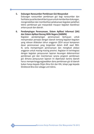 Rencana Kerja Pembinaan Gizi Masyarakat TA 201328
5.	 Dukungan Narasumber Pembinaan Gizi Masyarakat
	 Dukungan narasumber pembinaan gizi bagi narasumber dan
fasilitatorpusatkedaerahbertujuanuntukmemberikandukungan,
mengendalikan dan memfasilitasi pelaksanaan kegiatan pelatihan
teknis pembinaan gizi masyarakat maupun kegiatan koordinasi
antara pusat dan daerah.
6.	 Pendampingan Perencanaan, Sistem Aplikasi Informasi (SAI)
dan Sistem Aplikasi Barang Milik Negara (SABMN)
	 Kegiatan pendampingan perencanaan bertujuan untuk
menyamakan persepsi dengan daerah tentang kegiatan-kegiatan
yang relevan dilakukan tahun anggaran 2014 sesuai komponen
dasar perencanaan yang tergambar dalam draft awal RKA-
KL serta mempertajam perencanaan dan mengikuti alokasi
anggaran untuk masing-masing provinsi. Kegiatan ini terintegrasi
dengan kegiatan penyusunan laporan keuangan dekonsentrasi
pembinaan gizi dan inventarisasi sarana program pembinaan
gizi dimana penyusunan laporan ini diperlukan karena daerah
harus mempertanggungjawabkan dana pembinaan gizi di daerah
bukan hanya kepada Ditjen Bina Gizi dan KIA, tetapi juga kepada
Direktorat Bina Gizi sebagai unit teknis.
 