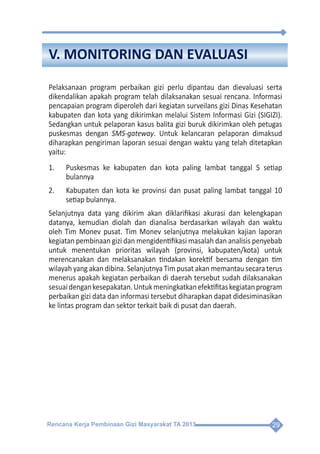 Rencana Kerja Pembinaan Gizi Masyarakat TA 2013 29
V. MONITORING DAN EVALUASI
Pelaksanaan program perbaikan gizi perlu dipantau dan dievaluasi serta
dikendalikan apakah program telah dilaksanakan sesuai rencana. Informasi
pencapaian program diperoleh dari kegiatan surveilans gizi Dinas Kesehatan
kabupaten dan kota yang dikirimkan melalui Sistem Informasi Gizi (SIGIZI).
Sedangkan untuk pelaporan kasus balita gizi buruk dikirimkan oleh petugas
puskesmas dengan SMS-gateway. Untuk kelancaran pelaporan dimaksud
diharapkan pengiriman laporan sesuai dengan waktu yang telah ditetapkan
yaitu:
1.	 Puskesmas ke kabupaten dan kota paling lambat tanggal 5 setiap
bulannya
2.	 Kabupaten dan kota ke provinsi dan pusat paling lambat tanggal 10
setiap bulannya.
Selanjutnya data yang dikirim akan diklarifikasi akurasi dan kelengkapan
datanya, kemudian diolah dan dianalisa berdasarkan wilayah dan waktu
oleh Tim Monev pusat. Tim Monev selanjutnya melakukan kajian laporan
kegiatan pembinaan gizi dan mengidentifikasi masalah dan analisis penyebab
untuk menentukan prioritas wilayah (provinsi, kabupaten/kota) untuk
merencanakan dan melaksanakan tindakan korektif bersama dengan tim
wilayah yang akan dibina. Selanjutnya Tim pusat akan memantau secara terus
menerus apakah kegiatan perbaikan di daerah tersebut sudah dilaksanakan
sesuaidengankesepakatan.Untukmeningkatkanefektifitaskegiatanprogram
perbaikan gizi data dan informasi tersebut diharapkan dapat didesiminasikan
ke lintas program dan sektor terkait baik di pusat dan daerah.
 