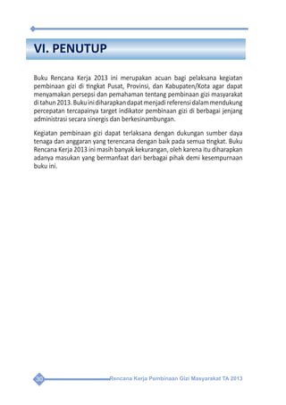 Rencana Kerja Pembinaan Gizi Masyarakat TA 201330
VI. PENUTUP
Buku Rencana Kerja 2013 ini merupakan acuan bagi pelaksana kegiatan
pembinaan gizi di tingkat Pusat, Provinsi, dan Kabupaten/Kota agar dapat
menyamakan persepsi dan pemahaman tentang pembinaan gizi masyarakat
ditahun2013.Bukuinidiharapkandapatmenjadireferensidalammendukung
percepatan tercapainya target indikator pembinaan gizi di berbagai jenjang
administrasi secara sinergis dan berkesinambungan.
Kegiatan pembinaan gizi dapat terlaksana dengan dukungan sumber daya
tenaga dan anggaran yang terencana dengan baik pada semua tingkat. Buku
Rencana Kerja 2013 ini masih banyak kekurangan, oleh karena itu diharapkan
adanya masukan yang bermanfaat dari berbagai pihak demi kesempurnaan
buku ini.
 