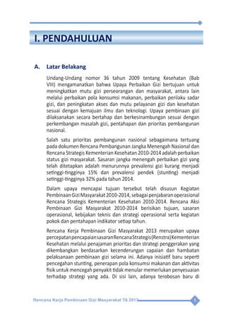 Rencana Kerja Pembinaan Gizi Masyarakat TA 2013 1
I. PENDAHULUAN
A.	 Latar Belakang
Undang-Undang nomor 36 tahun 2009 tentang Kesehatan (Bab
VIII) mengamanatkan bahwa Upaya Perbaikan Gizi bertujuan untuk
meningkatkan mutu gizi perseorangan dan masyarakat, antara lain
melalui perbaikan pola konsumsi makanan, perbaikan perilaku sadar
gizi, dan peningkatan akses dan mutu pelayanan gizi dan kesehatan
sesuai dengan kemajuan ilmu dan teknologi. Upaya pembinaan gizi
dilaksanakan secara bertahap dan berkesinambungan sesuai dengan
perkembangan masalah gizi, pentahapan dan prioritas pembangunan
nasional.
Salah satu prioritas pembangunan nasional sebagaimana tertuang
pada dokumen Rencana Pembangunan Jangka Menengah Nasional dan
Rencana Strategis Kementerian Kesehatan 2010-2014 adalah perbaikan
status gizi masyarakat. Sasaran jangka menengah perbaikan gizi yang
telah ditetapkan adalah menurunnya prevalensi gizi kurang menjadi
setinggi-tingginya 15% dan prevalensi pendek (stunting) menjadi
setinggi-tingginya 32% pada tahun 2014.
Dalam upaya mencapai tujuan tersebut telah disusun Kegiatan
PembinaanGiziMasyarakat2010-2014,sebagaipenjabaranoperasional
Rencana Strategis Kementerian Kesehatan 2010-2014. Rencana Aksi
Pembinaan Gizi Masyarakat 2010-2014 berisikan tujuan, sasaran
operasional, kebijakan teknis dan strategi operasional serta kegiatan
pokok dan pentahapan indikator setiap tahun.
Rencana Kerja Pembinaan Gizi Masyarakat 2013 merupakan upaya
percepatanpencapaiansasaranRencanaStrategis(Renstra)Kementerian
Kesehatan melalui penajaman prioritas dan strategi penggerakan yang
dikembangkan berdasarkan kecenderungan capaian dan hambatan
pelaksanaan pembinaan gizi selama ini. Adanya inisiatif baru seperti
pencegahan stunting, penerapan pola konsumsi makanan dan aktivitas
fisik untuk mencegah penyakit tidak menular memerlukan penyesuaian
terhadap strategi yang ada. Di sisi lain, adanya terobosan baru di
 