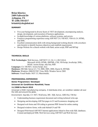 Brian Khoriyo
2409 Fallwood Dr
Arlington, TX
 (248) 318-4217
briank4@sbcglobal.net
SUMMARY

   •   Five-year background in diverse facets of .NET development, encompassing analysis,
       design, development, and execution of business applications.
   •   In-depth knowledge of various platforms, software systems, and servers.
   •   Extensive programming experience using ASP.NET 2.0, VB.NET, VB 6.0, C#, HTML,
       and XML.
   •   Excellent communication skills with strong background working directly with coworkers
       and clientele to identify business objectives and establish requirements.
   •   Design Website for a church website with flash, action script, PHP and MYSql



TECHNICAL SKILLS

Web Technologies: Web Services, ASP.NET 3.5, 2.0, 1.1, IIS 5.0/6.0,
                   Microsoft AJAX, HTML, DHTML, CSS, VB Script, JavaScript, XML,
                   SOAP, Action Script, Ado.Net, PHP.
Languages: C#, VB.NET, Action Script, Java
Databases: MS SQL Server 6.5, 7.0, 2000, 2005, 2008, Oracle 8i, MYSQL
Platforms: Windows 2000/NT/XP, Vista, DOS, Window Server 2003
Software: Visual Studio .NET 3.5, Macromedia.

PROFESSIONAL EXPERIENCE
Senior Programmer/ Developer
Universal Air Conditioner Mansfield, Texas
11/2008 to March 2010
Universal is HVAC manufacturing company. It distributes drier, air condition radiator all over
the USA and around the globe.
Environment: Asp.Net, C#. NET, WinForms, MS - SQL Server, ADO.Net, VB.Net
   •   Understanding business requirement document and writing technical write-ups
   •   Designing and developing ASP.Net pages in C# and Ecommerce shopping cart
   •   Designed web forms and VB coding to generate PDF format for online catalog
   •   Designed windows forms, with code behind C# and VB
   •   Designed Web-based ASP.NET Internet applications linked to firm-wide SQL databases.
       Created and deployed XML Web Services using ASP.NET and Web Services
 