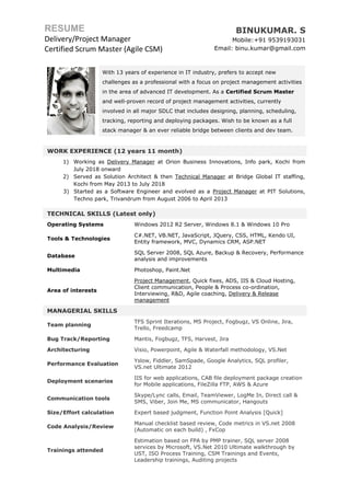 RESUME
Delivery/Project Manager
Certified Scrum Master (Agile CSM)
BINUKUMAR. S
Mobile:+91 9539193031
Email: binu.kumar@gmail.com
With 13 years of experience in IT industry, prefers to accept new
challenges as a professional with a focus on project management activities
in the area of advanced IT development. As a Certified Scrum Master
and well-proven record of project management activities, currently
involved in all major SDLC that includes designing, planning, scheduling,
tracking, reporting and deploying packages. Wish to be known as a full
stack manager & an ever reliable bridge between clients and dev team.
WORK EXPERIENCE (12 years 11 month)
1) Working as Delivery Manager at Orion Business Innovations, Info park, Kochi from
July 2018 onward
2) Served as Solution Architect & then Technical Manager at Bridge Global IT staffing,
Kochi from May 2013 to July 2018
3) Started as a Software Engineer and evolved as a Project Manager at PIT Solutions,
Techno park, Trivandrum from August 2006 to April 2013
TECHNICAL SKILLS (Latest only)
Operating Systems Windows 2012 R2 Server, Windows 8.1 & Windows 10 Pro
Tools & Technologies
C#.NET, VB.NET, JavaScript, JQuery, CSS, HTML, Kendo UI,
Entity framework, MVC, Dynamics CRM, ASP.NET
Database
SQL Server 2008, SQL Azure, Backup & Recovery, Performance
analysis and improvements
Multimedia Photoshop, Paint.Net
Area of interests
Project Management, Quick fixes, ADS, IIS & Cloud Hosting,
Client communication, People & Process co-ordination,
Interviewing, R&D, Agile coaching, Delivery & Release
management
MANAGERIAL SKILLS
Team planning
TFS Sprint Iterations, MS Project, Fogbugz, VS Online, Jira,
Trello, Freedcamp
Bug Track/Reporting Mantis, Fogbugz, TFS, Harvest, Jira
Architecturing Visio, Powerpoint, Agile & Waterfall methodology, VS.Net
Performance Evaluation
Yslow, Fiddler, SamSpade, Google Analytics, SQL profiler,
VS.net Ultimate 2012
Deployment scenarios
IIS for web applications, CAB file deployment package creation
for Mobile applications, FileZilla FTP, AWS & Azure
Communication tools
Skype/Lync calls, Email, TeamViewer, LogMe In, Direct call &
SMS, Viber, Join Me, MS communicator, Hangouts
Size/Effort calculation Expert based judgment, Function Point Analysis [Quick]
Code Analysis/Review
Manual checklist based review, Code metrics in VS.net 2008
(Automatic on each build) , FxCop
Trainings attended
Estimation based on FPA by PMP trainer, SQL server 2008
services by Microsoft, VS.Net 2010 Ultimate walkthrough by
UST, ISO Process Training, CSM Trainings and Events,
Leadership trainings, Auditing projects
 