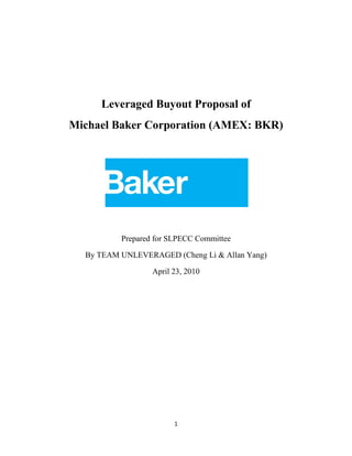 Leveraged Buyout Proposal of
Michael Baker Corporation (AMEX: BKR)




          Prepared for SLPECC Committee

  By TEAM UNLEVERAGED (Cheng Li & Allan Yang)

                  April 23, 2010




                        1
 