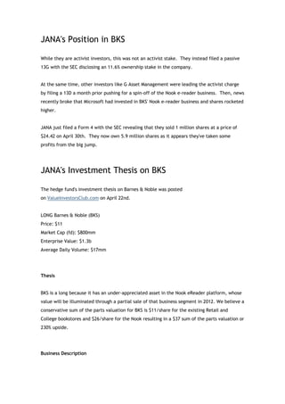 JANA's Position in BKS

While they are activist investors, this was not an activist stake. They instead filed a passive
13G with the SEC disclosing an 11.6% ownership stake in the company.


At the same time, other investors like G Asset Management were leading the activist charge
by filing a 13D a month prior pushing for a spin-off of the Nook e-reader business. Then, news
recently broke that Microsoft had invested in BKS' Nook e-reader business and shares rocketed
higher.


JANA just filed a Form 4 with the SEC revealing that they sold 1 million shares at a price of
$24.42 on April 30th. They now own 5.9 million shares as it appears they've taken some
profits from the big jump.




JANA's Investment Thesis on BKS

The hedge fund's investment thesis on Barnes & Noble was posted
on ValueInvestorsClub.com on April 22nd.


LONG Barnes & Noble (BKS)
Price: $11
Market Cap (fd): $800mm
Enterprise Value: $1.3b
Average Daily Volume: $17mm




Thesis


BKS is a long because it has an under-appreciated asset in the Nook eReader platform, whose
value will be illuminated through a partial sale of that business segment in 2012. We believe a
conservative sum of the parts valuation for BKS is $11/share for the existing Retail and
College bookstores and $26/share for the Nook resulting in a $37 sum of the parts valuation or
230% upside.




Business Description
 