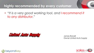 highly recommended by every customer

•  “It is a very good working tool, and I recommend it
   to any distributor.”




                                        James Ranalli
                                        Owner United Auto Supply
 