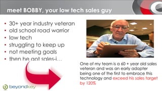 Meet BOBBY, your low tech sales guy
 meet BOBBY, your sales guy

•    30+ year industry veteran
•    old school road warrior
•    low tech
•    struggling to keep up
•    not meeting goals
•    then he got sales-i…
                                 One of my team is a 60 + year old sales
                                 veteran and was an early adopter
                                 being one of the first to embrace this
                                 technology and exceed his sales target
                                 by 120%
 