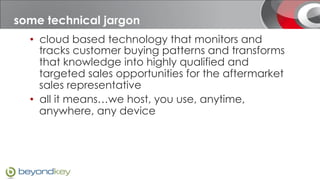 What is sales-i?
some technical jargon
  •  cloud based technology that monitors and
     tracks customer buying patterns and transforms
     that knowledge into highly qualified and
     targeted sales opportunities for the aftermarket
     sales representative
  •  all it means…we host, you use, anytime,
     anywhere, any device
 