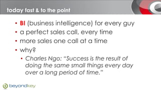 today fast & to the point
  today

    •  BI (business intelligence) for every guy
    •  a perfect sales call, every time
    •  more sales one call at a time
    •  why?
      •  Charles Ngo: “Success is the result of
         doing the same small things every day
         over a long period of time.”
 