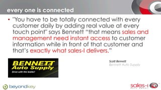 every one is connected
•  "You have to be totally connected with every
   customer daily by adding real value at every
   touch point" says Bennett “that means sales and
   management need instant access to customer
   information while in front of that customer and
   that’s exactly what sales-I delivers.” 
                                    Sco$	
  Benne$	
  
                                    Bennett Auto Supply
 