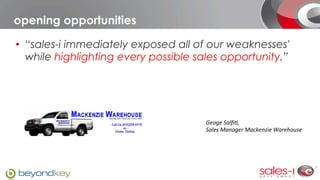 opening opportunities

•  “sales-i immediately exposed all of our weaknesses'
   while highlighting every possible sales opportunity.”




                                      Geoge	
  Salﬁ.,	
  	
  
                                      Sales	
  Manager	
  Mackenzie	
  Warehouse
 