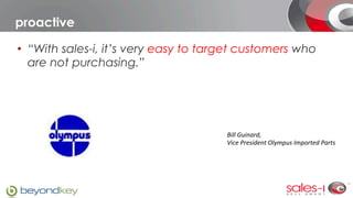 proactive

•  “With sales-i, it’s very easy to target customers who
   are not purchasing.”




                                       Bill	
  Guinard,	
  	
  
                                       Vice	
  President	
  Olympus	
  Imported	
  Parts
 