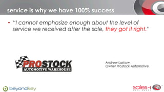 service is why we have 100% success

•  “I cannot emphasize enough about the level of
   service we received after the sale, they got it right.”




                                       Andrew Laskow,
                                       Owner Prostock Automotive
 