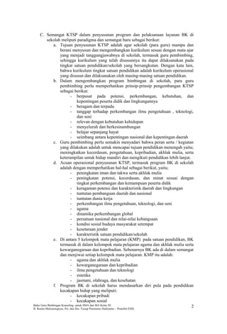 C. Semangat KTSP dalam penyusunan program dan pelaksanaan layanan BK di
sekolah meliputi paradigma dan semangat baru sebagai berikut:
a. Tujuan penyusunan KTSP adalah agar sekolah (para guru) mampu dan
berani menyusun dan mengembangkan kurikulum sesuai dengan mata ajar
yang menjadi tanggungjawabnya di sekolah, termasuk guru pembimbing,
sehingga kurikulum yang telah disusunnya itu dapat dilaksanakan pada
tingkat satuan pendidikan/sekolah yang bersangkutan. Dengan kata lain,
bahwa kurikulum tingkat satuan pendidikan adalah kurikulum operasional
yang disusun dan dilaksanakan oleh masing-masing satuan pendidikan.
b. Dalam mengembangkan program bimbingan di sekolah, para guru
pembimbing perlu memperhatikan prinsip-prinsip pengembangan KTSP
sebagai berikut:
- berpusat pada potensi, perkembangan, kebutuhan, dan
kepentingan peserta didik dan lingkungannya
- beragam dan terpadu
- tanggap terhadap perkembangan ilmu pengetahuan , teknologi,
dan seni
- relevan dengan kebutuhan kehidupan
- menyeluruh dan berkesinambungan
- belajar sepanjang hayat
- seimbang antara kepentingan nasional dan kepentingan daerah
c. Guru pembimbing perlu semakin menyadari bahwa peran serta / kegiatan
yang dilakukan adalah untuk mencapai tujuan pendidikan menengah yaitu;
meningkatkan kecerdasan, pengetahuan, kepribadian, akhlak mulia, serta
keterampilan untuk hidup mandiri dan mengikuti pendidikan lebih lanjut.
d. Acuan operasional penyusunan KTSP, termasuk program BK di sekolah
adalah dengan memperhatikan hal-hal sebagai berikut, yaitu;
- peningkatan iman dan takwa serta akhlak mulia
- peningkatan potensi, kecerdasan, dan minat sesuai dengan
tingkat perkembangan dan kemampuan peserta didik
- keragaman potensi dan karakteristik daerah dan lingkungan
- tuntutan pembanguan daerah dan nasional
- tuntutan dunia kerja
- perkembangan ilmu pengetahuan, teknologi, dan seni
- agama
- dinamika perkembangan global
- persatuan nasional dan nilai-nilai kebangsaan
- kondisi sosial budaya masyarakat setempat
- kesetaraan jender
- karakteristik satuan pendidikan/sekolah
e. Di antara 5 kelompok mata pelajaran (KMP) pada satuan pendidikan, BK
termasuk di dalam kelompok mata pelajaran agama dan akhlak mulia serta
kewarganegaraan dan kepribadian. Sebenarnya BK ada di dalam semangat
dan menjiwai setiap kelompok mata pelajaran. KMP itu adalah:
- agama dan akhlak mulia
- kewarganegaraan dan kepribadian
- ilmu pengetahuan dan teknologi
- estetika
- jasmani, olahraga, dan kesehatan
f. Program BK di sekolah harus mendasarkan diri pula pada pendidikan
kecakapan hidup yang meliputi:
- kecakapan pribadi
- kecakapan sosial
Buku Guru Bimbingan Konseling untuk SMA dan MA Kelas XI
B. Renita Mulyaningtyas, Psi. dan Drs. Yusup Pusrnomo Hadiyanto – Penerbit ESIS.
2
 