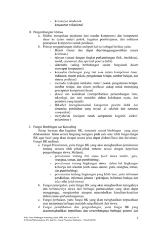 - kecakapan akademik
- kecakapan vokasional
D. Pengembangan Silabus
a. Silabus merupakan pejabaran dari standar kompetensi dan kompetensi
dasar ke dalam materi pokok, kegiatan pembelajaran, dan indikator
pencapaian kompetensi untuk penilaian.
b. Prinsip pengembangan silabus meliputi hal-hal sebagai berikut, yaitu:
- Ilmiah (benar dan dapat dipertanggungjawabkan secara
keilmuan)
- relevan (sesuai dengan tingkat perkembangan fisik, intelektual,
sosial, emosional, dan spiritual peserta didik)
- sistematis (saling berhubungan secara fungsional dalam
mencapai kompetensi)
- konsisten (hubungan yang taat asas antara kompetensi dasar,
indikator, materi pokok, pengalaman belajar, sumber belajar, dan
sistem penilaian)
- memadai (cakupan indikator, materi pokok, pengalaman belajar,
sumber belajar, dan sistem penilaian cukup untuk menunjang
pencapaian kompetensi dasar)
- aktual dan kontektual (memperhatikan perkembangan ilmu,
teknologi, dan seni mutakhir dalam kehidupan nyata, dan
peristiwa yang terjadi)
- fleksibel (mengakomodasi keragaman peserta didik dan
dinamika perubahan yang terjadi di sekolah dan tuntutan
masyarakat)
- menyeluruh (meliputi ranah kompetensi kognitif, afektif,
psikomotor )
E. Fungsi Bimbingan dan Konseling
Setiap layanan dan kegiatan BK, termasuk materi bimbingan yang akan
dilaksanakan harus secara langsung mengacu pada satu atau lebih fungsi-fungsi
BK agar hasil yang akan dicapai secara jelas dapat diidentifikasi dan dievaluasi.
Fungsi BK meliputi:
a. Fungsi Pemahaman, yaitu fungsi BK yang akan menghasilkan pemahaman
tentang sesuatu oleh pihak-pihak tertentu sesuai dengan keperluan
pengembangan siswa. Meliputi;
- pemahaman tentang diri siswa (oleh siswa sendiri, guru,
orangtua, teman, dan pembimbing).
- pemahaman tentang lingkungan siswa dalam hal lingkungan
keluarga dan sekolah (oleh siswa sendiri, guru, orangtua, teman,
dan pembimbing).
- pemahaman tentang lingkungan yang lebih luas, yaitu informasi
pendidikan, informasi jabatan / pekerjaan, informasi budaya dan
nilai-nilai (oleh siswa).
b. Fungsi pencegahan, yaitu fungsi BK yang akan menghasilkan tercegahnya
dan terhindarinya siswa dari berbagai permasalahan yang akan dapat
mengganggu, menghambat ataupun menimbulkan kesulitan-kesulitan
dalam proses perkembangannya.
c. Fungsi perbaikan, yaitu fungsi BK yang akan menghasilkan terpecahkan
atau teratasinya berbagai masalah yang dialami oleh siswa.
d. Fungsi pemeliharaan dan pengembangan, yaitu fungsi BK yang
akanmenghasilkan terpelihara dan terkembangnya berbagai potensi dan
Buku Guru Bimbingan Konseling untuk SMA dan MA Kelas XI
B. Renita Mulyaningtyas, Psi. dan Drs. Yusup Pusrnomo Hadiyanto – Penerbit ESIS.
3
 