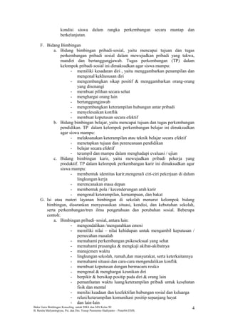 kondisi siswa dalam rangka perkembangan secara mantap dan
berkelanjutan.
F. Bidang Bimbingan
a. Bidang bimbingan pribadi-sosial, yaitu mencapai tujuan dan tugas
perkembangan pribadi sosial dalam mewujudkan pribadi yang takwa,
mandiri dan bertanggungjawab. Tugas perkembangan (TP) dalam
kelompok pribadi-sosial ini dimaksudkan agar siswa mampu:
- memiliki kesadaran diri , yaitu menggambarkan penampilan dan
mengenal kekhususan diri
- mengembangkan sikap positif & menggambarkan orang-orang
yang disenangi
- membuat pilihan secara sehat
- menghargai orang lain
- bertanggungjawab
- mengembangkan keterampilan hubungan antar pribadi
- menyelesaikan konflik
- membuat keputusan secara efektif
b. Bidang bimbingan belajar, yaitu mencapai tujuan dan tugas perkembangan
pendidikan. TP dalam kelompok perkembangan belajar ini dimaksudkan
agar siswa mampu:
- melaksanakan keterampilan atau teknik belajar secara efektif
- menetapkan tujuan dan perencanaan pendidikan
- belajar secara efektif
- terampil dan mampu dalam menghadapi evaluasi / ujian
c. Bidang bimbingan karir, yaitu mewujudkan pribadi pekerja yang
produktif. TP dalam kelompok perkembangan karir ini dimaksudkan agar
siswa mampu:
- membentuk identitas karir,mengenali ciri-ciri pekerjaan di dalam
lingkungan kerja
- merencanakan masa depan
- membentuk pola / kecenderungan arah karir
- mengenal keterampilan, kemampuan, dan bakat
G. Isi atau materi layanan bimbingan di sekolah menurut kelompok bidang
bimbingan, disarankan menyesuaikan situasi, kondisi, dan kebutuhan sekolah,
serta perkembangan/tren ilmu pengetahuan dan perubahan sosial. Beberapa
contoh:
a. Bimbingan pribadi–sosial, antara lain:
- mengendalikan /mengarahkan emosi
- memiliki nilai – nilai kehidupan untuk mengambil keputusan /
pemecahan masalah
- memahami perkembangan psikoseksual yang sehat
- memahami prasangka & mengkaji akibat-akibatnya
- manajemen waktu
- lingkungan sekolah, rumah,dan masyarakat, serta keterkaitannya
- memahami situasi dan cara-cara mengendalikan konflik
- membuat keputusan dengan bermacam resiko
- mengenal & menghargai keunikan diri
- berpikir & bersikap positip pada diri & orang lain
- pemanfaatan waktu luang/keterampilan pribadi untuk kesehatan
fisik dan mental
- menilai keadaan dan keefektifan hubungan sosial dan keluarga
- relasi/keterampilan komunikasi positip sepanjang hayat
- dan lain-lain
Buku Guru Bimbingan Konseling untuk SMA dan MA Kelas XI
B. Renita Mulyaningtyas, Psi. dan Drs. Yusup Pusrnomo Hadiyanto – Penerbit ESIS.
4
 