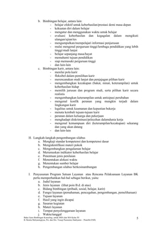 b. Bimbingan belajar, antara lain:
- belajar efektif untuk keberhasilan/prestasi demi masa depan
- kekuatan diri dalam belajar
- mengatur dan menggunakan waktu untuk belajar
- evaluasi keberhasilan dan kegagalan dalam mengikuti
ulangan/ujian/tes
- mengumpulkan/mempelajari informasi penjurusan
- mulai mengenal perguruan tinggi/lembaga pendidikan yang lebih
tinggi/studi lanjut
- belajar sepanjang masa/hayat
- memahami tujuan pendidikan
- siap memasuki perguruan tinggi
- dan lain-lain
c. Bimbingan karir, antara lain:
- menilai pola karir
- fleksibel dalam pemilihan karir
- merencanakan studi lanjut dan penjajagan pilihan karir
- mengembangkan kecakapan (bakat, minat, keterampilan) untuk
keberhasilan hidup
- memilih jurusan dan program studi, serta pilihan karir secara
realistis
- mengembangkan keterampilan untuk antisipasi perubahan
- mengenal konfik peranan yang mungkin terjadi dalam
lingkungan karir
- legalitas untuk keamanan dan kepastian bekerja
- menata kembali tujuan-tujuan karir
- peranan dalam keluarga dan pekerjaan
- menghadapi diskriminasi/pelecehan dalamdunia kerja
- mengenal kemampuan diri (keterampilan/kecakapan) sekarang
dan yang akan datang
- dan lain-lain
H. Langkah-langkah pengembangan silabus
a. Mengkaji standar kompetensi dan kompetensi dasar
b. Mengidentifikasi materi pokok
c. Mengembangkan pengalaman belajar
d. Merumuskan indikator keberhasilan belajar
e. Penentuan jenis penilaian
f. Menentukan alokasi waktu
g. Menentukan sumber belajar
h. Pengembangan silabus berkesinambungan
I. Penyusunan Program Satuan Layanan atau Rencana Pelaksanaan Layanan BK
perlu memperhatikan hal-hal sebagai berikut, yaitu:
a. Judul layanan
b. Jenis layanan (lihat poin B.d. di atas)
c. Bidang bimbingan (pribadi, sosial, belajar, karir)
d. Fungsi layanan (pemahaman, pencegahan, pengembangan, pemeliharaan)
e. Tujuan layanan
f. Hasil yang ingin dicapai
g. Sasaran kegiatan
h. Materi layanan
i. Tempat penyelenggaraan layanan
j. Waktu/tanggal
Buku Guru Bimbingan Konseling untuk SMA dan MA Kelas XI
B. Renita Mulyaningtyas, Psi. dan Drs. Yusup Pusrnomo Hadiyanto – Penerbit ESIS.
5
 