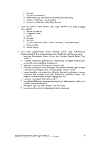 k. Semester
l. Penyelenggara layanan
m. Pihak-pihak yang disertakan dan perannnya masing-masing
n. Alat dan perlegkapan yang digunakan
o. Rencana penilaian dan tindak lanjut layanan
J. Salah satu contoh Format Silabus (guru dapat membuat pola yang dianggap
paling efektif)
a. Standar kompetensi
b. Kompetensi dasar
c. Materi
d. Kegiatan
e. Indikator
f. Evaluasi/Penilaian (Teknik, Bentuk Instrumen, Contoh Instrumen)
g. Alokasi waktu
h. Sumber belajar
K. Dasar utama pengembangan materi bimbingan adalah Tugas Perkembangan
Remaja yang telah disesuaiakan dengan situasi dan kondisi di Indonesia, yaitu:
1. Mencapai kematangan dalam beriman dan bertakwa kepada Tuhan Yang
Maha Esa.
2. Mencapai kematangan gambaran dan sikap tentang kehidupan mandiri secara
emosional, sosial, intelektual dan ekonomi.
3. Mencapai kematangan dalam system etika dan nilai.
4. Mencapai kematangan dalam hubungan antar teman sebaya baik pria maupun
wanita serta kematangan dalam perannya sebagai pria dan wanita.
5. Mengembangkan penguasaan ilmu, teknologi dan seni sesuai dengan program
kurikulum dan persiapan karir atau melanjutkan pendidikan tinggi, serta
berperan dalam kehidupan masyarakat yang lebih luas.
6. Mencapai kematangan dalam pilihan karir.
7. Mengadakan hubungan pertemanan dengan teman sebayanya dari kedua jenis
kelamin, terutama lawan jenis.
8. Bertingkah laku yang dapat diterima oleh masyarakat.
9. Menyiapkan diri untuk pernikahan dan hidup berkeluarga.
Buku Guru Bimbingan Konseling untuk SMA dan MA Kelas XI
B. Renita Mulyaningtyas, Psi. dan Drs. Yusup Pusrnomo Hadiyanto – Penerbit ESIS.
6
 