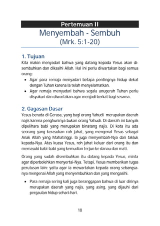 Pertemuan II
         Menyembah - Sembuh
                     (Mrk. 5:1-20)

1. Tujuan
Kita makin menyadari bahwa yang datang kepada Yesus akan di-
sembuhkan dan dikasihi Allah. Hal ini perlu diwartakan bagi semua
orang:
   Agar para remaja menyadari betapa pentingnya hidup dekat
     dengan Tuhan karena Ia telah menyelamatkan.
   Agar remaja menyadari bahwa segala anugerah Tuhan perlu
     disyukuri dan diwartakan agar menjadi berkat bagi sesama.

2. Gagasan Dasar
Yesus berada di Gerasa, yang bagi orang Yahudi merupakan daerah
najis karena penghuninya bukan orang Yahudi. Di daerah ini banyak
dipelihara babi yang merupakan binatang najis. Di kota itu ada
seorang yang kerasukan roh jahat, yang mengenal Yesus sebagai
Anak Allah yang Mahatinggi. Ia juga menyembah-Nya dan takluk
kepada-Nya. Atas kuasa Yesus, roh jahat keluar dari orang itu dan
memasuki babi-babi yang kemudian terjun ke danau dan mati.
Orang yang sudah disembuhkan itu datang kepada Yesus, minta
agar diperbolehkan menyertai-Nya. Tetapi, Yesus memberikan tugas
perutusan lain: yaitu agar ia mewartakan kepada orang sebangsa-
nya mengenai Allah yang menyembuhkan dan yang mengasihi.
  Para remaja sering kali juga beranggapan bahwa di luar dirinya
   merupakan daerah yang najis, yang asing, yang dijauhi dari
   pergaulan hidup sehari-hari.



                               10
 