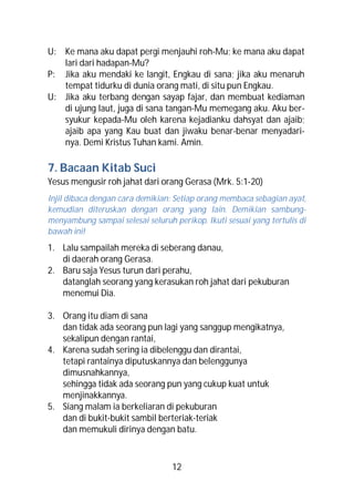 U: Ke mana aku dapat pergi menjauhi roh-Mu; ke mana aku dapat
   lari dari hadapan-Mu?
P: Jika aku mendaki ke langit, Engkau di sana; jika aku menaruh
   tempat tidurku di dunia orang mati, di situ pun Engkau.
U: Jika aku terbang dengan sayap fajar, dan membuat kediaman
   di ujung laut, juga di sana tangan-Mu memegang aku. Aku ber-
   syukur kepada-Mu oleh karena kejadianku dahsyat dan ajaib;
   ajaib apa yang Kau buat dan jiwaku benar-benar menyadari-
   nya. Demi Kristus Tuhan kami. Amin.

7. Bacaan Kitab Suci
Yesus mengusir roh jahat dari orang Gerasa (Mrk. 5:1-20)
Injil dibaca dengan cara demikian: Setiap orang membaca sebagian ayat,
kemudian diteruskan dengan orang yang lain. Demikian sambung-
menyambung sampai selesai seluruh perikop. Ikuti sesuai yang tertulis di
bawah ini!
1. Lalu sampailah mereka di seberang danau,
   di daerah orang Gerasa.
2. Baru saja Yesus turun dari perahu,
   datanglah seorang yang kerasukan roh jahat dari pekuburan
   menemui Dia.

3. Orang itu diam di sana
   dan tidak ada seorang pun lagi yang sanggup mengikatnya,
   sekalipun dengan rantai,
4. Karena sudah sering ia dibelenggu dan dirantai,
   tetapi rantainya diputuskannya dan belenggunya
   dimusnahkannya,
   sehingga tidak ada seorang pun yang cukup kuat untuk
   menjinakkannya.
5. Siang malam ia berkeliaran di pekuburan
   dan di bukit-bukit sambil berteriak-teriak
   dan memukuli dirinya dengan batu.



                                  12
 