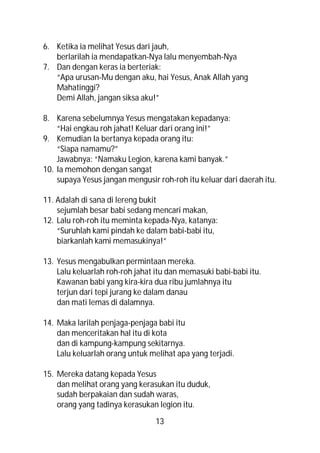 6. Ketika ia melihat Yesus dari jauh,
   berlarilah ia mendapatkan-Nya lalu menyembah-Nya
7. Dan dengan keras ia berteriak:
   “Apa urusan-Mu dengan aku, hai Yesus, Anak Allah yang
   Mahatinggi?
   Demi Allah, jangan siksa aku!”

8. Karena sebelumnya Yesus mengatakan kepadanya:
    “Hai engkau roh jahat! Keluar dari orang ini!”
9. Kemudian Ia bertanya kepada orang itu:
    “Siapa namamu?”
    Jawabnya: “Namaku Legion, karena kami banyak.”
10. Ia memohon dengan sangat
    supaya Yesus jangan mengusir roh-roh itu keluar dari daerah itu.

11. Adalah di sana di lereng bukit
    sejumlah besar babi sedang mencari makan,
12. Lalu roh-roh itu meminta kepada-Nya, katanya:
    “Suruhlah kami pindah ke dalam babi-babi itu,
    biarkanlah kami memasukinya!”

13. Yesus mengabulkan permintaan mereka.
    Lalu keluarlah roh-roh jahat itu dan memasuki babi-babi itu.
    Kawanan babi yang kira-kira dua ribu jumlahnya itu
    terjun dari tepi jurang ke dalam danau
    dan mati lemas di dalamnya.

14. Maka larilah penjaga-penjaga babi itu
    dan menceritakan hal itu di kota
    dan di kampung-kampung sekitarnya.
    Lalu keluarlah orang untuk melihat apa yang terjadi.

15. Mereka datang kepada Yesus
    dan melihat orang yang kerasukan itu duduk,
    sudah berpakaian dan sudah waras,
    orang yang tadinya kerasukan legion itu.

                                 13
 