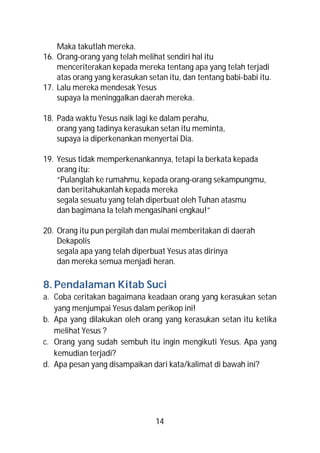 Maka takutlah mereka.
16. Orang-orang yang telah melihat sendiri hal itu
    menceriterakan kepada mereka tentang apa yang telah terjadi
    atas orang yang kerasukan setan itu, dan tentang babi-babi itu.
17. Lalu mereka mendesak Yesus
    supaya Ia meninggalkan daerah mereka.

18. Pada waktu Yesus naik lagi ke dalam perahu,
    orang yang tadinya kerasukan setan itu meminta,
    supaya ia diperkenankan menyertai Dia.

19. Yesus tidak memperkenankannya, tetapi Ia berkata kepada
    orang itu:
    “Pulanglah ke rumahmu, kepada orang-orang sekampungmu,
    dan beritahukanlah kepada mereka
    segala sesuatu yang telah diperbuat oleh Tuhan atasmu
    dan bagimana Ia telah mengasihani engkau!”

20. Orang itu pun pergilah dan mulai memberitakan di daerah
    Dekapolis
    segala apa yang telah diperbuat Yesus atas dirinya
    dan mereka semua menjadi heran.

8. Pendalaman Kitab Suci
a. Coba ceritakan bagaimana keadaan orang yang kerasukan setan
   yang menjumpai Yesus dalam perikop ini!
b. Apa yang dilakukan oleh orang yang kerasukan setan itu ketika
   melihat Yesus ?
c. Orang yang sudah sembuh itu ingin mengikuti Yesus. Apa yang
   kemudian terjadi?
d. Apa pesan yang disampaikan dari kata/kalimat di bawah ini?




                                 14
 