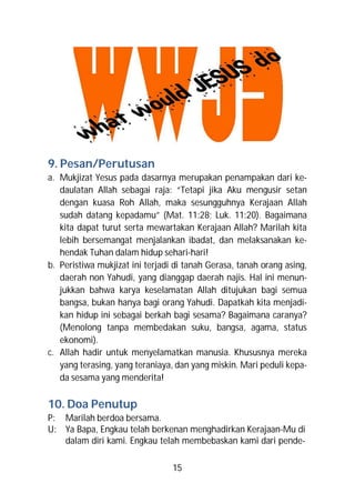 9. Pesan/Perutusan
a. Mukjizat Yesus pada dasarnya merupakan penampakan dari ke-
   daulatan Allah sebagai raja: “Tetapi jika Aku mengusir setan
   dengan kuasa Roh Allah, maka sesungguhnya Kerajaan Allah
   sudah datang kepadamu” (Mat. 11:28; Luk. 11:20). Bagaimana
   kita dapat turut serta mewartakan Kerajaan Allah? Marilah kita
   lebih bersemangat menjalankan ibadat, dan melaksanakan ke-
   hendak Tuhan dalam hidup sehari-hari!
b. Peristiwa mukjizat ini terjadi di tanah Gerasa, tanah orang asing,
   daerah non Yahudi, yang dianggap daerah najis. Hal ini menun-
   jukkan bahwa karya keselamatan Allah ditujukan bagi semua
   bangsa, bukan hanya bagi orang Yahudi. Dapatkah kita menjadi-
   kan hidup ini sebagai berkah bagi sesama? Bagaimana caranya?
   (Menolong tanpa membedakan suku, bangsa, agama, status
   ekonomi).
c. Allah hadir untuk menyelamatkan manusia. Khususnya mereka
   yang terasing, yang teraniaya, dan yang miskin. Mari peduli kepa-
   da sesama yang menderita!

10. Doa Penutup
P: Marilah berdoa bersama.
U: Ya Bapa, Engkau telah berkenan menghadirkan Kerajaan-Mu di
   dalam diri kami. Engkau telah membebaskan kami dari pende-

                                 15
 