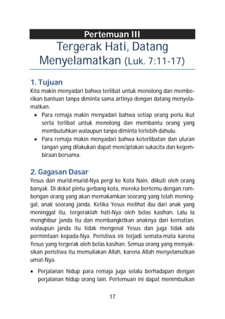 Pertemuan III
     Tergerak Hati, Datang
   Menyelamatkan (Luk. 7:11-17)
1. Tujuan
Kita makin menyadari bahwa terlibat untuk menolong dan membe-
rikan bantuan tanpa diminta sama artinya dengan datang menyela-
matkan.
   Para remaja makin menyadari bahwa setiap orang perlu ikut
     serta terlibat untuk menolong dan membantu orang yang
     membutuhkan walaupun tanpa diminta terlebih dahulu.
   Para remaja makin menyadari bahwa keterlibatan dan uluran
     tangan yang dilakukan dapat menciptakan sukacita dan kegem-
     biraan bersama.

2. Gagasan Dasar
Yesus dan murid-murid-Nya pergi ke Kota Nain, diikuti oleh orang
banyak. Di dekat pintu gerbang kota, mereka bertemu dengan rom-
bongan orang yang akan memakamkan seorang yang telah mening-
gal, anak seorang janda. Ketika Yesus melihat ibu dari anak yang
meninggal itu, tergeraklah hati-Nya oleh belas kasihan. Lalu Ia
menghibur janda itu dan membangkitkan anaknya dari kematian,
walaupun janda itu tidak mengenal Yesus dan juga tidak ada
permintaan kepada-Nya. Peristiwa ini terjadi semata-mata karena
Yesus yang tergerak oleh belas kasihan. Semua orang yang menyak-
sikan peristiwa itu memuliakan Allah, karena Allah menyelamatkan
umat-Nya.
 Perjalanan hidup para remaja juga selalu berhadapan dengan
  perjalanan hidup orang lain. Pertemuan ini dapat menimbulkan

                              17
 