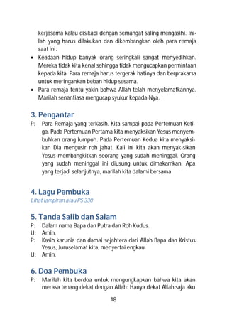 kerjasama kalau disikapi dengan semangat saling mengasihi. Ini-
  lah yang harus dilakukan dan dikembangkan oleh para remaja
  saat ini.
 Keadaan hidup banyak orang seringkali sangat menyedihkan.
  Mereka tidak kita kenal sehingga tidak mengucapkan permintaan
  kepada kita. Para remaja harus tergerak hatinya dan berprakarsa
  untuk meringankan beban hidup sesama.
 Para remaja tentu yakin bahwa Allah telah menyelamatkannya.
  Marilah senantiasa mengucap syukur kepada-Nya.

3. Pengantar
P:   Para Remaja yang terkasih. Kita sampai pada Pertemuan Keti-
     ga. Pada Pertemuan Pertama kita menyaksikan Yesus menyem-
     buhkan orang lumpuh. Pada Pertemuan Kedua kita menyaksi-
     kan Dia mengusir roh jahat. Kali ini kita akan menyak-sikan
     Yesus membangkitkan seorang yang sudah meninggal. Orang
     yang sudah meninggal ini diusung untuk dimakamkan. Apa
     yang terjadi selanjutnya, marilah kita dalami bersama.


4. Lagu Pembuka
Lihat lampiran atau PS 330


5. Tanda Salib dan Salam
P: Dalam nama Bapa dan Putra dan Roh Kudus.
U: Amin.
P: Kasih karunia dan damai sejahtera dari Allah Bapa dan Kristus
   Yesus, Juruselamat kita, menyertai engkau.
U: Amin.

6. Doa Pembuka
P:   Marilah kita berdoa untuk mengungkapkan bahwa kita akan
     merasa tenang dekat dengan Allah: Hanya dekat Allah saja aku

                               18
 
