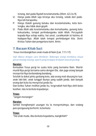 tenang, dari pada-Nyalah keselamatanku (Mzm. 62:2,6-9).
U: Hanya pada Allah saja kiranya aku tenang, sebab dari pada-
   Nya-lah harapanku.
P: Hanya Dialah gunung batuku dan keselamatanku, kota ben-
   tengku, aku tidak akan goyah.
U: Pada Allah ada keselamatanku dan kemuliaanku, gunung batu
   kekuatanku, tempat perlindunganku ialah Allah. Percayalah
   kepada-Nya setiap waktu, hai umat, curahkanlah isi hatimu di
   hadapan-Nya; Allah ialah tempat perlindungan kita. Demi
   Kristus Tuhan dan pengantara kami. Amin.

7. Bacaan Kitab Suci
Yesus membangkitkan anak muda di Nain (Luk. 7:11-17)
Injil dibaca dengan cara demikian: Beberapa orang membaca sesuai
peran masing-masing, seperti yang terdapat di dalam seluruh perikop.
Narator:
Kemudian Yesus pergi ke suatu kota yang bernama Nain. Murid-
murid-Nya pergi bersama-sama dengan Dia, dan juga orang banyak
menyertai-Nya berbondong-bondong.
Setelah Ia dekat pintu gerbang kota, ada orang mati diusung ke luar,
anak laki-laki, anak tunggal ibunya yang sudah janda, dan banyak
orang dari kota itu menyertai janda itu.
Dan ketika Tuhan melihat janda itu, tergeraklah hati-Nya oleh belas
kasihan, lalu Ia berkata kepadanya:
Yesus:
“Jangan menangis!”
Narator:
Sambil menghampiri usungan itu Ia menyentuhnya, dan sedang
para pengusung berhenti, Ia berkata:
Yesus:
“Hai anak muda, Aku berkata kepadamu, bangkitlah!”



                                19
 