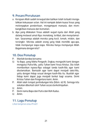 9. Pesan/Perutusan
a. Kerajaan Allah sudah terwujud dan bahkan telah terbukti menga-
   lahkan kekuasaan setan. Hal ini nampak dalam kuasa Yesus yang
   melenyapkan penderitaan, mengampuni manusia, dan mem-
   bangkitkan manusia dari kematian.
b. Apa yang dilakukan Yesus adalah wujud nyata dari Allah yang
   datang melawat umat-Nya: menolong, terlibat, dan menyelamat-
   kan. Sasarannya adalah mereka yang kecil, lemah, miskin, dan
   tersingkir. Mereka adalah orang yang tidak memiliki apa-apa,
   tidak mempunyai siapa-siapa. Mereka hanya mempunyai Allah.
   Bagaimana dengan kita?

10. Doa Penutup
P: Marilah berdoa bersama:
U: Ya Bapa, yang Maha Pengasih, Engkau mengasihi kami dengan
   mengutus Putra-Mu, yaitu Tuhan kami Yesus Kristus. Dia telah
   memberikan nyawa-Nya sebagai tanda kasih-Mu agar kami
   diselamatkan. Bantulah agar kami dapat menjadi saksi-Mu,
   yaitu dengan hidup sesuai dengan kasih-Mu itu. Buatlah agar
   hidup kami dapat juga menjadi berkat bagi sesama. Demi
   Kristus Tuhan dan Pengantara kami. Amin.
P: Allah ialah tempat perlindungan kita (Mzm. 62:9). Semoga kita
   sekalian diberkati oleh Tuhan secara berkelimpahan.
U: Amin.
P: Demi nama Bapa dan Putra dan Roh Kudus.
U: Amin.

11. Lagu Penutup
Lihat lampiran atau PS 601




                               21
 