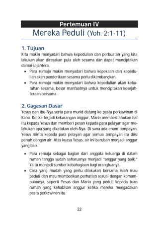 Pertemuan IV
      Mereka Peduli (Yoh. 2:1-11)
1. Tujuan
Kita makin menyadari bahwa kepedulian dan perbuatan yang kita
lakukan akan dirasakan pula oleh sesama dan dapat menciptakan
damai sejahtera.
   Para remaja makin menyadari bahwa kepekaan dan kepedu-
     lian akan penderitaan sesama perlu dikembangkan.
   Para remaja makin menyadari bahwa kepedulian akan kebu-
     tuhan sesama, besar manfaatnya untuk menciptakan kesejah-
     teraan bersama.

2. Gagasan Dasar
Yesus dan ibu-Nya serta para murid datang ke pesta perkawinan di
Kana. Ketika terjadi kekurangan anggur, Maria memberitahukan hal
itu kepada Yesus dan memberi pesan kepada para pelayan agar me-
lakukan apa yang dikatakan oleh-Nya. Di sana ada enam tempayan.
Yesus minta kepada para pelayan agar semua tempayan itu diisi
penuh dengan air. Atas kuasa Yesus, air ini berubah menjadi anggur
yang baik.
  Para remaja sebagai bagian dari anggota keluarga di dalam
   rumah tangga sudah seharusnya menjadi “anggur yang baik.”
   Yaitu menjadi sumber kebahagiaan bagi orangtuanya.
  Cara yang mudah yang perlu dilakukan bersama ialah mau
   peduli dan mau memberikan perhatian sesuai dengan kemam-
   puannya, seperti Yesus dan Maria yang peduli kepada tuan
   rumah yang kehabisan anggur ketika mereka mengadakan
   pesta perkawinan itu.


                               22
 