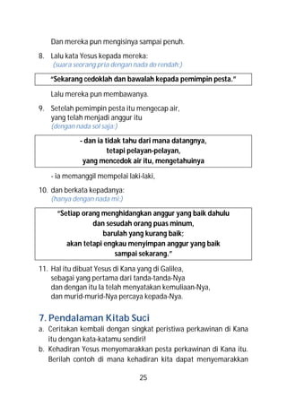 Dan mereka pun mengisinya sampai penuh.
8. Lalu kata Yesus kepada mereka:
    (suara seorang pria dengan nada do rendah:)

   “Sekarang cedoklah dan bawalah kepada pemimpin pesta.”

   Lalu mereka pun membawanya.
9. Setelah pemimpin pesta itu mengecap air,
   yang telah menjadi anggur itu
   (dengan nada sol saja:)

             - dan ia tidak tahu dari mana datangnya,
                       tetapi pelayan-pelayan,
              yang mencedok air itu, mengetahuinya

   - ia memanggil mempelai laki-laki,
10. dan berkata kepadanya:
   (hanya dengan nada mi:)

     “Setiap orang menghidangkan anggur yang baik dahulu
                dan sesudah orang puas minum,
                   barulah yang kurang baik;
        akan tetapi engkau menyimpan anggur yang baik
                       sampai sekarang.”

11. Hal itu dibuat Yesus di Kana yang di Galilea,
    sebagai yang pertama dari tanda-tanda-Nya
    dan dengan itu Ia telah menyatakan kemuliaan-Nya,
    dan murid-murid-Nya percaya kepada-Nya.

7. Pendalaman Kitab Suci
a. Ceritakan kembali dengan singkat peristiwa perkawinan di Kana
   itu dengan kata-katamu sendiri!
b. Kehadiran Yesus menyemarakkan pesta perkawinan di Kana itu.
   Berilah contoh di mana kehadiran kita dapat menyemarakkan

                                25
 