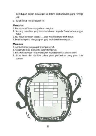 kehidupan dalam keluarga! Di dalam perkumpulan para remaja
   dll!
c. Isilah Teka-teki di bawah ini!
Mendatar:
1. Kota tempat Yesus mengadakan mukjizat
2. Seorang perantara yang memberitahukan kepada Yesus bahwa anggur
    habis
3. Ibu Yesus berpesan kepada ….. agar melakukan perintah Yesus.
4. Pemimpin pesta mengecap air yang telah berubah menjadi .....

Menurun:
5. Jumlah tempayan yang diisi sampai penuh
6. Yang mula-mula diisikan ke dalam tempayan.
7. Kota Kana tempat Yesus melakukan mukjizat terletak di daerah ini.
8. Sikap Yesus dan ibu-Nya dalam pesta perkawinan yang patut kita
    contoh.




                                26
 