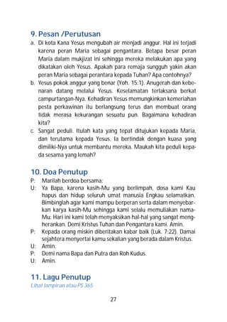 9. Pesan /Perutusan
a. Di kota Kana Yesus mengubah air menjadi anggur. Hal ini terjadi
   karena peran Maria sebagai pengantara. Betapa besar peran
   Maria dalam mukjizat ini sehingga mereka melakukan apa yang
   dikatakan oleh Yesus. Apakah para remaja sungguh yakin akan
   peran Maria sebagai perantara kepada Tuhan? Apa contohnya?
b. Yesus pokok anggur yang benar (Yoh. 15:1). Anugerah dan kebe-
   naran datang melalui Yesus. Keselamatan terlaksana berkat
   campurtangan-Nya. Kehadiran Yesus memungkinkan kemeriahan
   pesta perkawinan itu berlangsung terus dan membuat orang
   tidak merasa kekurangan sesuatu pun. Bagaimana kehadiran
   kita?
c. Sangat peduli. Itulah kata yang tepat ditujukan kepada Maria,
   dan terutama kepada Yesus. Ia bertindak dengan kuasa yang
   dimiliki-Nya untuk membantu mereka. Maukah kita peduli kepa-
   da sesama yang lemah?

10. Doa Penutup
P: Marilah berdoa bersama:
U: Ya Bapa, karena kasih-Mu yang berlimpah, dosa kami Kau
   hapus dan hidup seluruh umat manusia Engkau selamatkan.
   Bimbinglah agar kami mampu berperan serta dalam menyebar-
   kan karya kasih-Mu sehingga kami selalu memuliakan nama-
   Mu: Hari ini kami telah menyaksikan hal-hal yang sangat meng-
   herankan. Demi Kristus Tuhan dan Pengantara kami. Amin.
P: Kepada orang miskin diberitakan kabar baik (Luk. 7:22). Damai
   sejahtera menyertai kamu sekalian yang berada dalam Kristus.
U: Amin.
P: Demi nama Bapa dan Putra dan Roh Kudus.
U: Amin.

11. Lagu Penutup
Lihat lampiran atau PS 365

                               27
 