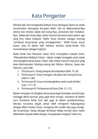 Kata Pengantar
Melalui Injil, kita mengetahui bahwa Yesus datang ke dunia ini untuk
mewartakan datangnya Kerajaan Allah. Hal ini dilaksanakan-Nya
antara lain melalui sabda dan karya-Nya, perkataan dan tindakan-
Nya. Sabda dan Karya-Nya selalu muncul bersama-sama dalam apa
yang kita sebut mukjizat. Maka Yesus disebut sebagai seorang
“pembuat karya-karya yang mengagumkan.” Inilah karya, karya
kuasa, atau di dalam Injil Yohanes disebut tanda-tanda. Kita
memaknainya sebagai mukjizat.
Bulan Kitab Suci Nasional tahun 2012 menyajikan sebuah tema:
“Manyaksikan Mukjizat Tuhan,” dalam rangka mengajak umat untuk
merenungkan karya-karya Tuhan. Ada empat macam muk-jizat yang
akan dikemukakan: Masing-masing dari Matius, Markus, Lukas dan
Yohanes, yaitu sbb:
    1. Pertemuan I: Orang lumpuh disembuhkan (Mat. 9:1-8)
    2. Pertemuan II: Yesus mengusir roh jahat dari orang Gerasa
        (Mrk 5:1-20)
    3. Pertemuan III: Yesus membangkitkan anak muda di Nain
        (Luk. 7:11-17)
    4. Pertemuan IV: Perkawinan di Kana (Yoh. 2:1-11)
Bahan renungan ini disajikan khususnya bagi kelompok usia Remaja,
sehingga diberi bentuk yang agak khas remaja, terutama di dalam
cara membaca Kitab Suci dan juga di dalam pendalamannya.
Mereka terutama diajak untuk lebih mengenal hubungannya
dengan Allah melalui Yesus, mengenal diri sendiri dan juga menge-
nal sesamanya. Hanya dengan demikian hidup mereka akan makin
didekatkan kepada Allah dengan menyaksikan mukjizat Tuhan itu.




                                 3
 