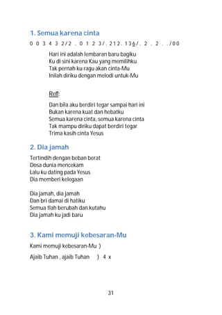1. Semua karena cinta
0 0 3 4 3 2/2 . 0 1 2 3/. 212. 136/. 2 . 2 . ./00

        Hari ini adalah lembaran baru bagiku
        Ku di sini karena Kau yang memilihku
        Tak pernah ku ragu akan cinta-Mu
        Inilah diriku dengan melodi untuk-Mu


        Reff:
        Dan bila aku berdiri tegar sampai hari ini
        Bukan karena kuat dan hebatku
        Semua karena cinta, semua karena cinta
        Tak mampu diriku dapat berdiri tegar
        Trima kasih cinta Yesus

2. Dia jamah
Tertindih dengan beban berat
Dosa dunia mencekam
Lalu ku dating pada Yesus
Dia memberi kelegaan

Dia jamah, dia jamah
Dan bri damai di hatiku
Semua tlah berubah dan kutahu
Dia jamah ku jadi baru


3. Kami memuji kebesaran-Mu
Kami memuji kebesaran-Mu )
Ajaib Tuhan , ajaib Tuhan    ) 4 x




                                 31
 