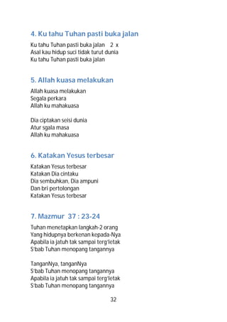 4. Ku tahu Tuhan pasti buka jalan
Ku tahu Tuhan pasti buka jalan 2 x
Asal kau hidup suci tidak turut dunia
Ku tahu Tuhan pasti buka jalan


5. Allah kuasa melakukan
Allah kuasa melakukan
Segala perkara
Allah ku mahakuasa

Dia ciptakan seisi dunia
Atur sgala masa
Allah ku mahakuasa


6. Katakan Yesus terbesar
Katakan Yesus terbesar
Katakan Dia cintaku
Dia sembuhkan, Dia ampuni
Dan bri pertolongan
Katakan Yesus terbesar


7. Mazmur 37 : 23-24
Tuhan menetapkan langkah-2 orang
Yang hidupnya berkenan kepada-Nya
Apabila ia jatuh tak sampai terg’letak
S’bab Tuhan menopang tangannya

TanganNya, tanganNya
S’bab Tuhan menopang tangannya
Apabila ia jatuh tak sampai terg’letak
S’bab Tuhan menopang tangannya

                                 32
 