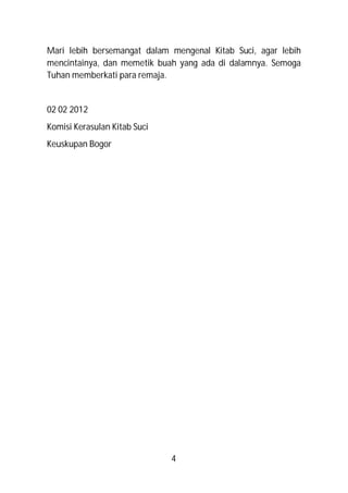 Mari lebih bersemangat dalam mengenal Kitab Suci, agar lebih
mencintainya, dan memetik buah yang ada di dalamnya. Semoga
Tuhan memberkati para remaja.


02 02 2012
Komisi Kerasulan Kitab Suci
Keuskupan Bogor




                              4
 