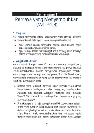 Pertemuan I
  Percaya yang Menyembuhkan
                     (Mat. 9:1-8)

1. Tujuan
Kita makin menyadari bahwa kepercayaan yang dimiliki bersama
dan diwujudkan di dalam perbuatan, menghasilkan berkat:
     Agar Remaja makin menyadari bahwa iman kepada Yesus
      dapat dikembangkan bersama-sama.
     Agar Remaja makin bersemangat untuk mewujudkan imannya
      dalam perbuatan yang menghasilkan keselamatan.

2. Gagasan Dasar
Yesus sampai di Kapernaum. Di sana ada seorang lumpuh yang
diusung ke hadapan Yesus. Kehadiran mereka itu punya maksud
untuk disembuhkan. Karena mengetahui kepercayaan mereka,
Yesus mengampuni dosanya dan menyembuhkan dia. Mereka yang
menyaksikan orang lumpuh yang sudah disembuhkan itu menjadi
takut lalu memuliakan Allah.

  Remaja yang sungguh memiliki iman kepada Yesus dapat
     bersama-sama meringankan beban orang yang membutuhkan.
     Apakah para remaja sungguh memiliki iman kepada
     Yesus? Sudahkah kita meringankan beban orang yang
     membutuhkan?
  Andaikata para remaja sungguh memiliki kepercayaan seperti
   orang yang lumpuh yang diusung oleh kawan-kawannya itu,
   dalam menghadapi kesulitan, tentu akan membawa keberha-
   silan. Remaja wajib mengembangkan imannya secara nyata
   dengan melibatkan diri dalam kehidupan sehari-hari. Dengan

                             5
 