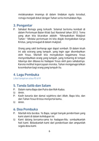 melaksanakan imannya di dalam tindakan nyata tersebut,
     remaja menjadi dekat dengan Tuhan serta memuliakan-Nya.

3. Pengantar
P:   Sahabat Remaja yang terkasih. Selamat bertemu kembali di
     dalam Pertemuan Bulan Kitab Suci Nasional tahun 2012. Tema
     yang akan kita bicarakan adalah: “Menyaksikan Mukjizat
     Tuhan.” Melalui pertemuan ini kita diajak menyaksikan karya
     Kristus, yang terwujud di dalam mukjizat.

     Orang yang sakit berharap agar dapat sembuh. Di dalam kisah
     ini ada seorang yang lumpuh, yang ingin agar disembuhkan
     oleh Yesus. Marilah kita menyaksikan bagaimana Yesus
     menyembuhkan orang yang lumpuh, yang terbaring di tempat
     tidurnya dan dibawa ke hadapan Yesus oleh para sahabatnya.
     Karena melihat kepercayaan mereka, Tuhan menganugerahkan
     kesembuhan bagi orang yang lumpuh itu.

4. Lagu Pembuka
Lihat lampiran atau PS 619


5. Tanda Salib dan Salam
P: Dalam nama Bapa dan Putra dan Roh Kudus.
U: Amin.
P: Kasih karunia dan damai sejahtera dari Allah, Bapa kita, dan
   dari Tuhan Yesus Kristus menyertai kamu.
U: Amin.

6. Doa Pembuka
P: Marilah kita berdoa. Ya Bapa, sangat banyak penderitaan yang
   kami alami di dalam kehidupan ini.
U: Kami datang bersama-sama ke hadapan-Mu; sembuhkanlah
   hati kami. Bebaskanlah kami dari penderitaan dan ampunilah
   segala dosa kami.
                               6
 