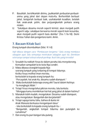P: Basuhlah, bersihkanlah dirimu, jauhkanlah perbuatan-perbuat-
   anmu yang jahat dari depan mata-Ku. Berhentilah berbuat
   jahat, belajarlah berbuat baik, usahakanlah keadilan, belalah
   hak anak-anak yatim, dan perjuangkanlah perkara orang
   miskin.
U: “Sekalipun dosamu merah seperti kirmizi, akan menjadi putih
   seperti salju; sekalipun berwarna merah seperti kain kesumba,
   akan menjadi putih seperti bulu domba” (Yes 1:16-18). Demi
   Kristus Tuhan dan pengantara kami. Amin.

7. Bacaan Kitab Suci
Orang lumpuh disembuhkan (Mat. 9:1-8)
Injil dibaca dengan cara “Pembacaan bergema.” Satu orang membaca
sebagian ayat, lalu semuanya menirukan sebagian ayat itu. Demikian
seterusnya sampai selesai seluruh perikop. Ikuti teks yang tersedia!
1. Sesudah itu naiklah Yesus ke dalam perahu lalu menyeberang.
   Kemudian sampailah Ia ke kota-Nya sendiri.
2. Maka dibawa oranglah kepada-Nya
   seorang lumpuh yang terbaring di tempat tidurnya.
   Ketika Yesus melihat iman mereka,
   berkatalah Ia kepada orang lumpuh itu:
   “Percayalah, hai anak-Ku, dosamu sudah diampuni.”
3. Maka berkatalah beberapa orang ahli Taurat dalam hatinya:
   “Ia menghujat Allah.”
4. Tetapi Yesus mengetahui pikiran mereka, lalu berkata:
   “Mengapa kamu memikirkan hal-hal yang jahat di dalam hatimu?
5. Manakah lebih mudah, mengatakan: Dosamu sudah diampuni,
   atau mengatakan: Bangunlah dan berjalanlah?
6. Tetapi supaya kamu tahu, bahwa di dunia ini
   Anak Manusia berkuasa mengampuni dosa”
   - lalu berkatalah Ia kepada orang lumpuh itu -:
   “Bangunlah, angkatlah tempat tidurmu dan pulanglah ke
   rumahmu!”
7. Dan orang itu pun bangun lalu pulang.

                                 7
 