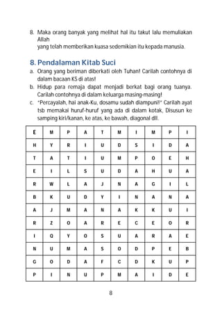 8. Maka orang banyak yang melihat hal itu takut lalu memuliakan
   Allah
   yang telah memberikan kuasa sedemikian itu kepada manusia.

8. Pendalaman Kitab Suci
a. Orang yang beriman diberkati oleh Tuhan! Carilah contohnya di
   dalam bacaan KS di atas!
b. Hidup para remaja dapat menjadi berkat bagi orang tuanya.
   Carilah contohnya di dalam keluarga masing-masing!
c. “Percayalah, hai anak-Ku, dosamu sudah diampuni!” Carilah ayat
   tsb memakai huruf-huruf yang ada di dalam kotak, Disusun ke
   samping kiri/kanan, ke atas, ke bawah, diagonal dll.

 E     M      P      A      T       M     I     M      P      I

 H      Y     R       I     U       D     S      I     D      A

 T      A     T       I     U       M     P     O      E      H

 E      I     L      S      U       D     A     H      U      A

 R     W      L      A      J       N     A     G       I     L

 B      K     U      D      Y       I     N     A      N      A

 A      J     M      A      N       A     K     K      U      I

 R      Z     O      A      R       E     C     E      O      R

 I      Q     Y      O      S       U     A     R      A      E

 N      U     M      A      S       O     D     P      E      B

 G      O     D      A      F       C     D     K      U      P

 P      I     N      U      P       M     A      I     D      E


                                8
 
