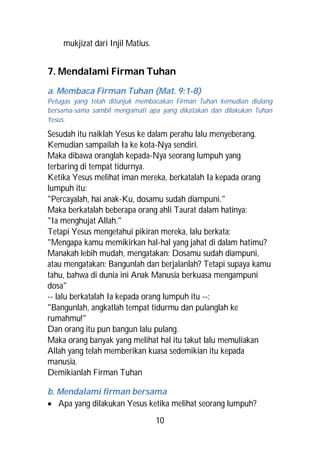 mukjizat dari Injil Matius.


7. Mendalami Firman Tuhan
a. Membaca Firman Tuhan (Mat. 9:1-8)
Petugas yang telah ditunjuk membacakan Firman Tuhan kemudian diulang
bersama-sama sambil mengamati apa yang dikatakan dan dilakukan Tuhan
Yesus.

Sesudah itu naiklah Yesus ke dalam perahu lalu menyeberang.
Kemudian sampailah Ia ke kota-Nya sendiri.
Maka dibawa oranglah kepada-Nya seorang lumpuh yang
terbaring di tempat tidurnya.
Ketika Yesus melihat iman mereka, berkatalah Ia kepada orang
lumpuh itu:
"Percayalah, hai anak-Ku, dosamu sudah diampuni."
Maka berkatalah beberapa orang ahli Taurat dalam hatinya:
"Ia menghujat Allah."
Tetapi Yesus mengetahui pikiran mereka, lalu berkata:
"Mengapa kamu memikirkan hal-hal yang jahat di dalam hatimu?
Manakah lebih mudah, mengatakan: Dosamu sudah diampuni,
atau mengatakan: Bangunlah dan berjalanlah? Tetapi supaya kamu
tahu, bahwa di dunia ini Anak Manusia berkuasa mengampuni
dosa"
-- lalu berkatalah Ia kepada orang lumpuh itu --:
"Bangunlah, angkatlah tempat tidurmu dan pulanglah ke
rumahmu!"
Dan orang itu pun bangun lalu pulang.
Maka orang banyak yang melihat hal itu takut lalu memuliakan
Allah yang telah memberikan kuasa sedemikian itu kepada
manusia.
Demikianlah Firman Tuhan

b. Mendalami firman bersama
 Apa yang dilakukan Yesus ketika melihat seorang lumpuh?
                                  10
 