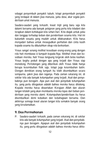 sebagai penyembuh penyakit tubuh, tetapi penyembuh penyakit
yang terdapat di dalam jiwa manusia, yaitu dosa, akar segala pen-
deritaan umat manusia.
Saudara-saudari yang terkasih, lewat Injil yang baru saja kita
dalami bersama ada banyak pelajaran yang perlu kita teladani dan
terapkan dalam kehidupan kita sehari-hari. Kita diajak untuk peka
dan tanggap terhadap beban dan penderitaan sesama kita. Hal ini
bukanlah sesuatu yang mudah untuk dilaksanakan. Kita harus
menyadari bahwa untuk mewujudkan perhatian dan cinta kasih
kepada sesama itu dibutuhkan sikap rela berkorban.
Yesus sangat senang melihat kesediaan orang-orang yang dengan
rela hati membawa si lumpuh kepada-Nya. Melihat iman dan ke-
sediaan mereka, hati Yesus langsung tergerak oleh belas kasihan.
Yesus begitu peduli dengan apa yang terjadi dan Yesus siap
menolong. Pertolongan yang diberikan oleh Yesus tidak hanya
berupa kesembuhan fisik saja, tetapi juga kesembuhan batin.
Dengan demikian orang lumpuh itu telah disembuhkan secara
sempurna, yakni jiwa dan raganya. Pada zaman sekarang ini, di
sekitar kita ada banyak kelumpuhan yang terjadi. Asal dan penye-
babnya pun beragam. Apa pun asal dan penyebab kelumpuhan
itu, yang perlu ditegaskan adalah bahwa mereka harus ditolong.
Kepada mereka harus diwartakan Kerajaan Allah dan uluran
tangan kitalah yang akan membantu mereka lepas dari beban pen-
deritaan yang mereka alami. Kelumpuhan/penderitaan itu harus
disembuhkan demi kebaikan dan kebahagiaan bersama. Dan
akhirnya semoga lewat uluran tangan kita semakin banyak orang
yang terselamatkan.

9. Doa Permohonan
P:   Saudara-saudari terkasih, pada zaman sekarang ini, di sekitar
     kita ada banyak kelumpuhan yang terjadi. Asal dan penyebab-
     nya pun beragam. Apapun asal dan penyebab kelumpuhan
     itu, yang perlu ditegaskan adalah bahwa mereka harus ditto-
                               12
 