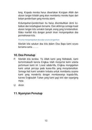 long. Kepada mereka harus diwartakan Kerajaan Allah dan
     uluran tangan kitalah yang akan membantu mereka lepas dari
     beban penderitaan yang mereka alami.
     Kelumpuhan/penderitaan itu harus disembuhkan demi ke-
     baikan dan kebahagiaan bersama. Dan akhirnya semoga lewat
     uluran tangan kita semakin banyak orang yang terselamatkan.
     Maka marilah kita dengan penuh iman menyampaikan doa
     permohonan kita.
     Peserta menyampaikan doa-doa secara bergantian.

     Marilah kita satukan doa kita dalam Doa Bapa kami secara
     bersama-sama……..


10. Doa Penutup
P:   Marilah kita berdoa. Ya Allah kami yang Mahabaik, kami
     berterimakasih karena Engkau telah menyertai kami selama
     pertemuan kami ini. Lewat sabda-Mu, Engkau mengajarkan
     kami untuk percaya pada kuasa-Mu yang menyelamatkan.
     Semoga hati kami semakin terbuka untuk membantu sesama
     kami yang menderita dengan membawanya kepada-Mu,
     karena Engkaulah Tuhan yang kami puji kini dan sepanjang
     masa.
U: Amin


11. Nyanyian Penutup




                                   13
 