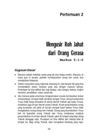 Pertemuan 2




                                  Mengusir Roh Jahat
                                   dari Orang Gerasa
                                                 Markus 5:1-2


Gagasan Dasar
 Manusia adalah makhluk sosial yang tak bisa hidup sendiri. Manusia, di
  mana pun ia berada, pastilah membutuhkan orang lain untuk bisa
  melanjutkan hidupnya.
 Dalam masyarakat yang majemuk sekarang ini, ada banyak hal yang bisa
  membedakan antara manusia yang satu dengan manusia lainnya.
  Perbedaan itu bisa dilihat dari segi budaya, suku bangsa, bahasa, tingkat
  ekonomi, pendidikan, status sosial dsb.
 Jika manusia pada umumnya mengutamakan sesuatu berdasarkan ikatan
  emosionalnya, ternyata tidak demikian dengan Yesus. Karya keselamatan
  Yesus tidak hanya dirasakan di sekitar daerah Yahudi saja (suku Yesus),
  melainkan juga di luar daerah orang Yahudi. Kisah penyembuhan orang
  yang kerasukan roh jahat di Gerasa menjadi bukti bahwa Yesus tidak
  mengabaikan orang-orang non-Yahudi. Orang yang disembuhkan Yesus
  kali ini bukanlah orang Yahudi dan Yesus melakukan mukjizat
  penyembuhan ini di luar daerah Yahudi, yakni di tempat yang bagi orang
  Yahudi dianggap najis. Kenajisan ini bisa dilihat dari adanya babi di
  tempat itu. Bagi orang Yahudi, babi merupakan binatang yang najis.

                                    14
 