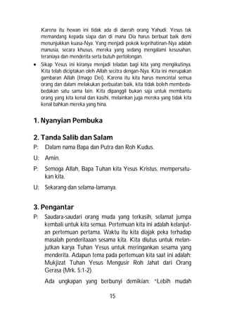 Karena itu hewan ini tidak ada di daerah orang Yahudi. Yesus tak
  memandang kepada siapa dan di mana Dia harus berbuat baik demi
  menunjukkan kuasa-Nya. Yang menjadi pokok keprihatinan-Nya adalah
  manusia, secara khusus, mereka yang sedang mengalami kesusahan,
  teraniaya dan menderita serta butuh pertolongan.
 Sikap Yesus ini kiranya menjadi teladan bagi kita yang mengikutinya.
  Kita telah diciptakan oleh Allah secitra dengan-Nya. Kita ini merupakan
  gambaran Allah (Imago Dei). Karena itu kita harus mencintai semua
  orang dan dalam melakukan perbuatan baik, kita tidak boleh membeda-
  bedakan satu sama lain. Kita dipanggil bukan saja untuk membantu
  orang yang kita kenal dan kasihi, melainkan juga mereka yang tidak kita
  kenal bahkan mereka yang hina.


1. Nyanyian Pembuka

2. Tanda Salib dan Salam
P:   Dalam nama Bapa dan Putra dan Roh Kudus.
U: Amin.
P:   Semoga Allah, Bapa Tuhan kita Yesus Kristus, mempersatu-
     kan kita.
U: Sekarang dan selama-lamanya.


3. Pengantar
P:   Saudara-saudari orang muda yang terkasih, selamat jumpa
     kembali untuk kita semua. Pertemuan kita ini adalah kelanjut-
     an pertemuan pertama. Waktu itu kita diajak peka terhadap
     masalah penderitaaan sesama kita. Kita diutus untuk melan-
     jutkan karya Tuhan Yesus untuk meringankan sesama yang
     menderita. Adapun tema pada pertemuan kita saat ini adalah:
     Mukjizat Tuhan Yesus Mengusir Roh Jahat dari Orang
     Gerasa (Mrk. 5:1-2).
     Ada ungkapan yang berbunyi demikian: “Lebih mudah

                                   15
 