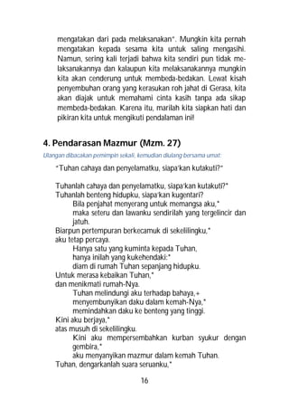 mengatakan dari pada melaksanakan”. Mungkin kita pernah
     mengatakan kepada sesama kita untuk saling mengasihi.
     Namun, sering kali terjadi bahwa kita sendiri pun tidak me-
     laksanakannya dan kalaupun kita melaksanakannya mungkin
     kita akan cenderung untuk membeda-bedakan. Lewat kisah
     penyembuhan orang yang kerasukan roh jahat di Gerasa, kita
     akan diajak untuk memahami cinta kasih tanpa ada sikap
     membeda-bedakan. Karena itu, marilah kita siapkan hati dan
     pikiran kita untuk mengikuti pendalaman ini!


4. Pendarasan Mazmur (Mzm. 27)
Ulangan dibacakan pemimpin sekali, kemudian diulang bersama umat:

    “Tuhan cahaya dan penyelamatku, siapa’kan kutakuti?”

    Tuhanlah cahaya dan penyelamatku, siapa’kan kutakuti?*
    Tuhanlah benteng hidupku, siapa’kan kugentari?
          Bila penjahat menyerang untuk memangsa aku,*
          maka seteru dan lawanku sendirilah yang tergelincir dan
          jatuh.
    Biarpun pertempuran berkecamuk di sekelilingku,*
    aku tetap percaya.
          Hanya satu yang kuminta kepada Tuhan,
          hanya inilah yang kukehendaki:*
          diam di rumah Tuhan sepanjang hidupku.
    Untuk merasa kebaikan Tuhan,*
    dan menikmati rumah-Nya.
          Tuhan melindungi aku terhadap bahaya,+
          menyembunyikan daku dalam kemah-Nya,*
          memindahkan daku ke benteng yang tinggi.
    Kini aku berjaya,*
    atas musuh di sekelilingku.
          Kini aku mempersembahkan kurban syukur dengan
          gembira,*
          aku menyanyikan mazmur dalam kemah Tuhan.
    Tuhan, dengarkanlah suara seruanku,*

                                   16
 