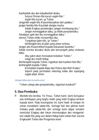 kasihanilah aku dan kabulkanlah doaku.
           Seturut firman-Mu kucari wajah-Mu.*
           wajah-Mu kucari, ya Tuhan.
     Janganlah wajah-Mu Kausembunyikan dari padaku,*
     jangan hamba-Mu Kautolak dengan murka.
           Sebab Engkau penolongku, jangan membuang aku,*
           Jangan meninggalkan daku, ya Allah penyelamatku-
     Sekalipun ayah dan ibu meninggalkan daku,*
     namun Tuhan selalu menyambut aku.
           Tunjukkan jalan-Mu, ya Tuhan,*
           bimbinglah aku di jalan yang aman sentosa.
     Jangan aku Kauserahkan kepada kekuasaan lawanku,*
     Sebab mereka bersaksi dusta dan bersumpah palsu melawan
     daku.
           Aku yakin akan merasakan kebaikan Tuhan,*
           selagi aku masih hidup
     Berharaplah kepada Tuhan, teguhkan dan kuatkan hati-Mu,*
     berharaplah kepada Tuhan
           Kemuliaan kepada Bapa dan Putera dan Roh Kudus*
           Seperti pada permulaan sekarang selalu dan sepanjang
           segala abad. Amin.

Ulangan dibacakan bersama umat:

     “Tuhan cahaya dan penyelamatku, siapa’kan kutakuti?”

5. Doa Pembuka
P:   Marilah kita berdoa, Ya Yesus, Tuhan kami, kami bersyukur
     atas kehidupan yang begitu indah yang telah Engkau berikan
     kepada kami. Pada kesempatan ini, kami hadir di tempat ini
     untuk mendalami sabda-Mu. Semoga hati dan pikiran kami
     terbuka pada sabda-Mu dan semoga kami dapat semakin
     mencintai Engkau dan tekun merenungkan dan mengamal-
     kan sabda-Mu yang suci dalam hidup kami sehari-hari, karena
     Engkaulah Tuhan dan Pengantara kami.


                                  17
 
